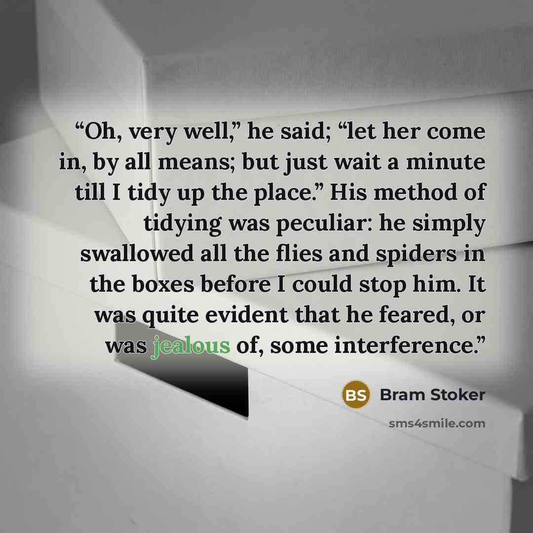 “Oh, very well,” he said; “let her come in, by all means; but just wait a minute till I tidy up the place.” His method of tidying was peculiar: he simply swallowed all the flies and spiders in the boxes before I could stop him. It was quite evident that he feared, or was jealous of, some…” quote by Bram Stoker