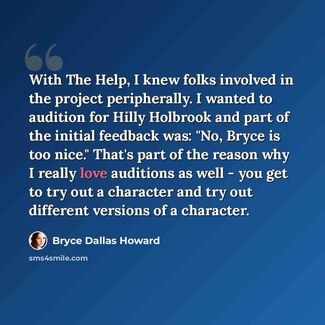 “With The Help, I knew folks involved in the project peripherally. I wanted to audition for Hilly Holbrook and part of the initial feedback was: "No, Bryce is too nice." That's part of the reason why I really love auditions as well - you get to try out a character and try out different versions of…” quote by Bryce Dallas Howard