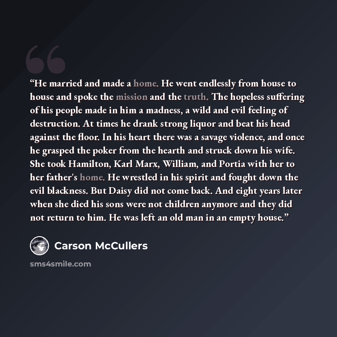 “He married and made a home. He went endlessly from house to house and spoke the mission and the truth. The hopeless suffering of his people made in him a madness, a wild and evil feeling of destruction. At times he drank strong liquor and beat his head against the floor. In his heart there was a…” quote by Carson McCullers