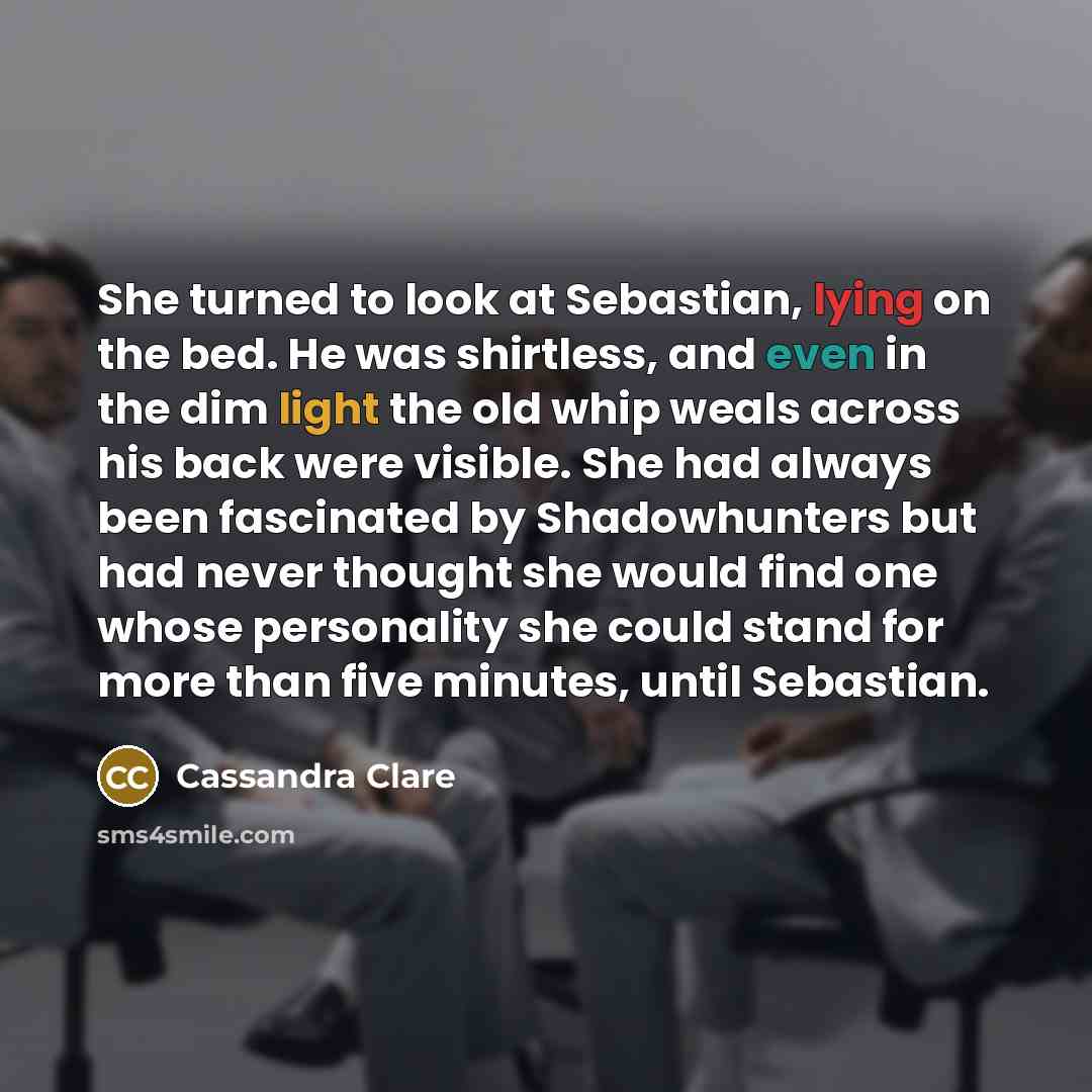 “She turned to look at Sebastian, lying on the bed. He was shirtless, and even in the dim light the old whip weals across his back were visible. She had always been fascinated by Shadowhunters but had never thought she would find one whose personality she could stand for more than five minutes…” quote by Cassandra Clare