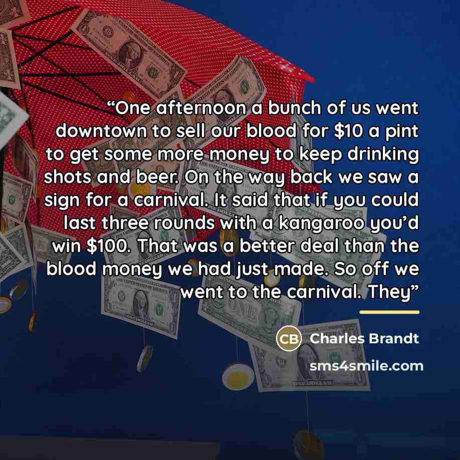 “One afternoon a bunch of us went downtown to sell our blood for $10 a pint to get some more money to keep drinking shots and beer. On the way back we saw a sign for a carnival. It said that if you could last three rounds with a kangaroo you’d win $100. That was a better deal than the blood money…” quote by Charles Brandt