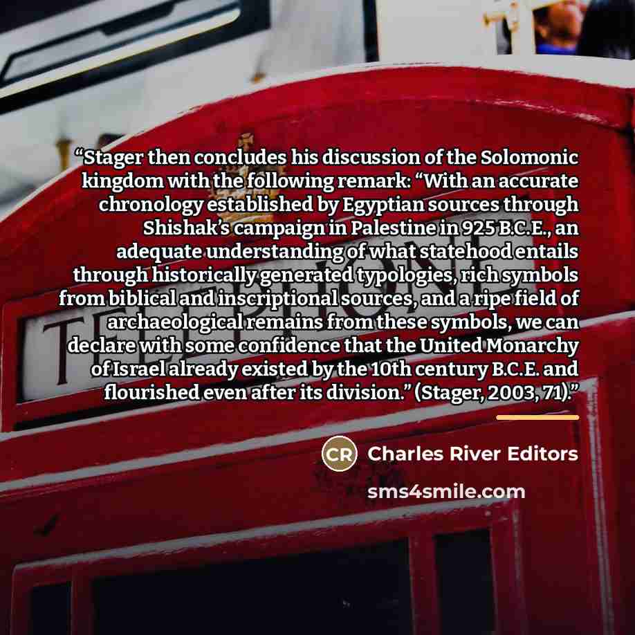 “Stager then concludes his discussion of the Solomonic kingdom with the following remark: “With an accurate chronology established by Egyptian sources through Shishak’s campaign in Palestine in 925 B.C.E., an adequate understanding of what statehood entails through historically generated…” quote by Charles River Editors