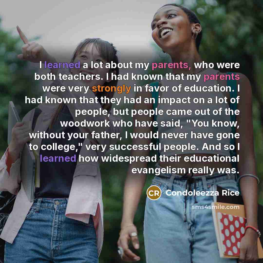“I learned a lot about my parents, who were both teachers. I had known that my parents were very strongly in favor of education. I had known that they had an impact on a lot of people, but people came out of the woodwork who have said, "You know, without your father, I would never have gone to…” quote by Condoleezza Rice