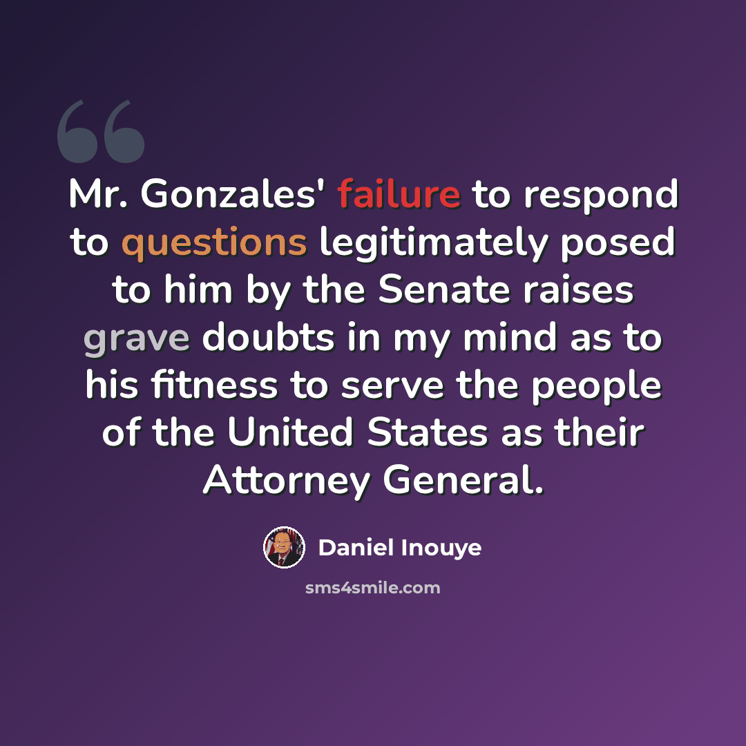 “Mr. Gonzales' failure to respond to questions legitimately posed to him by the Senate raises grave doubts in my mind as to his fitness to serve the people of the United States as their Attorney General.” quote by Daniel Inouye