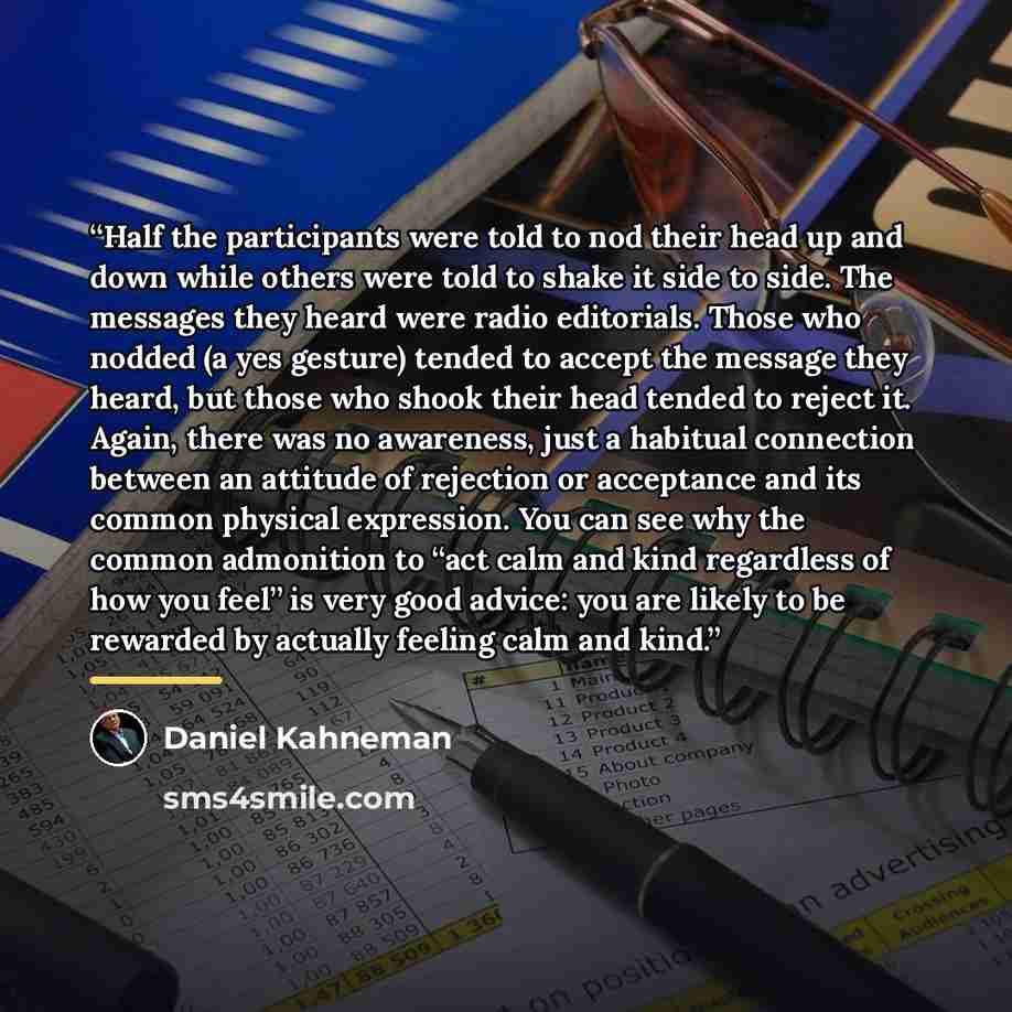 “Half the participants were told to nod their head up and down while others were told to shake it side to side. The messages they heard were radio editorials. Those who nodded (a yes gesture) tended to accept the message they heard, but those who shook their head tended to reject it. Again, there…” quote by Daniel Kahneman