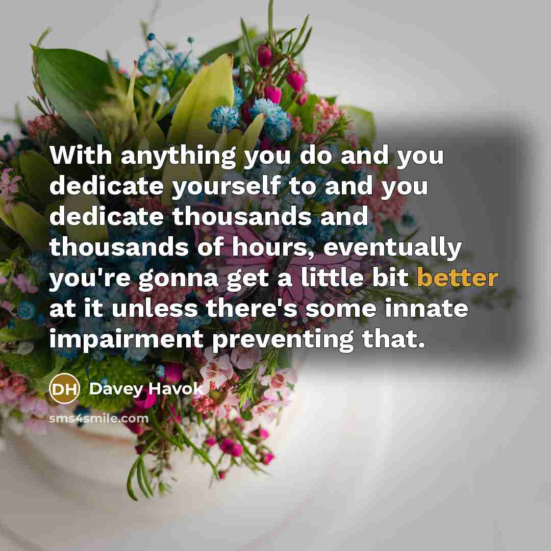 “With anything you do and you dedicate yourself to and you dedicate thousands and thousands of hours, eventually you're gonna get a little bit better at it unless there's some innate impairment preventing that.” quote by Davey Havok