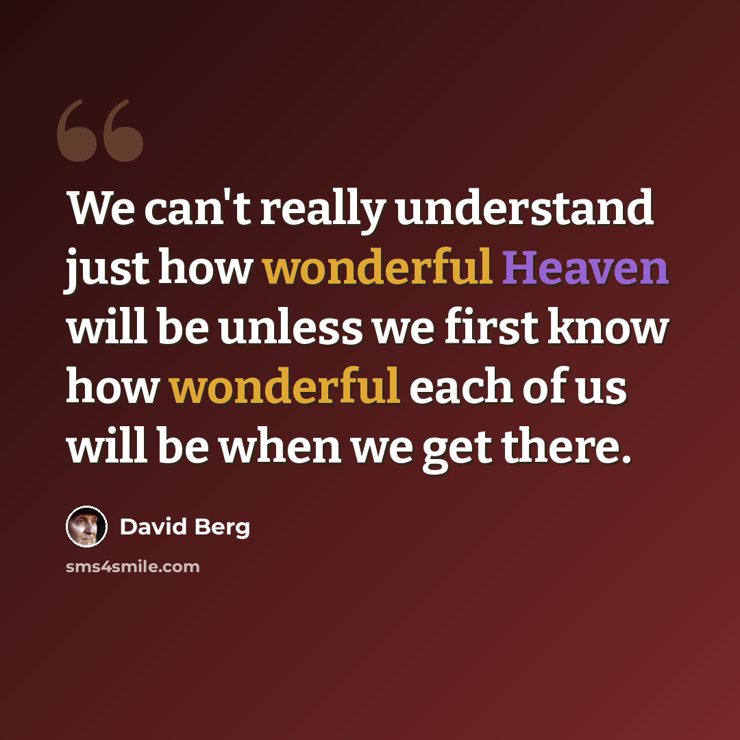 “We can't really understand just how wonderful Heaven will be unless we first know how wonderful each of us will be when we get there.” quote by David Berg