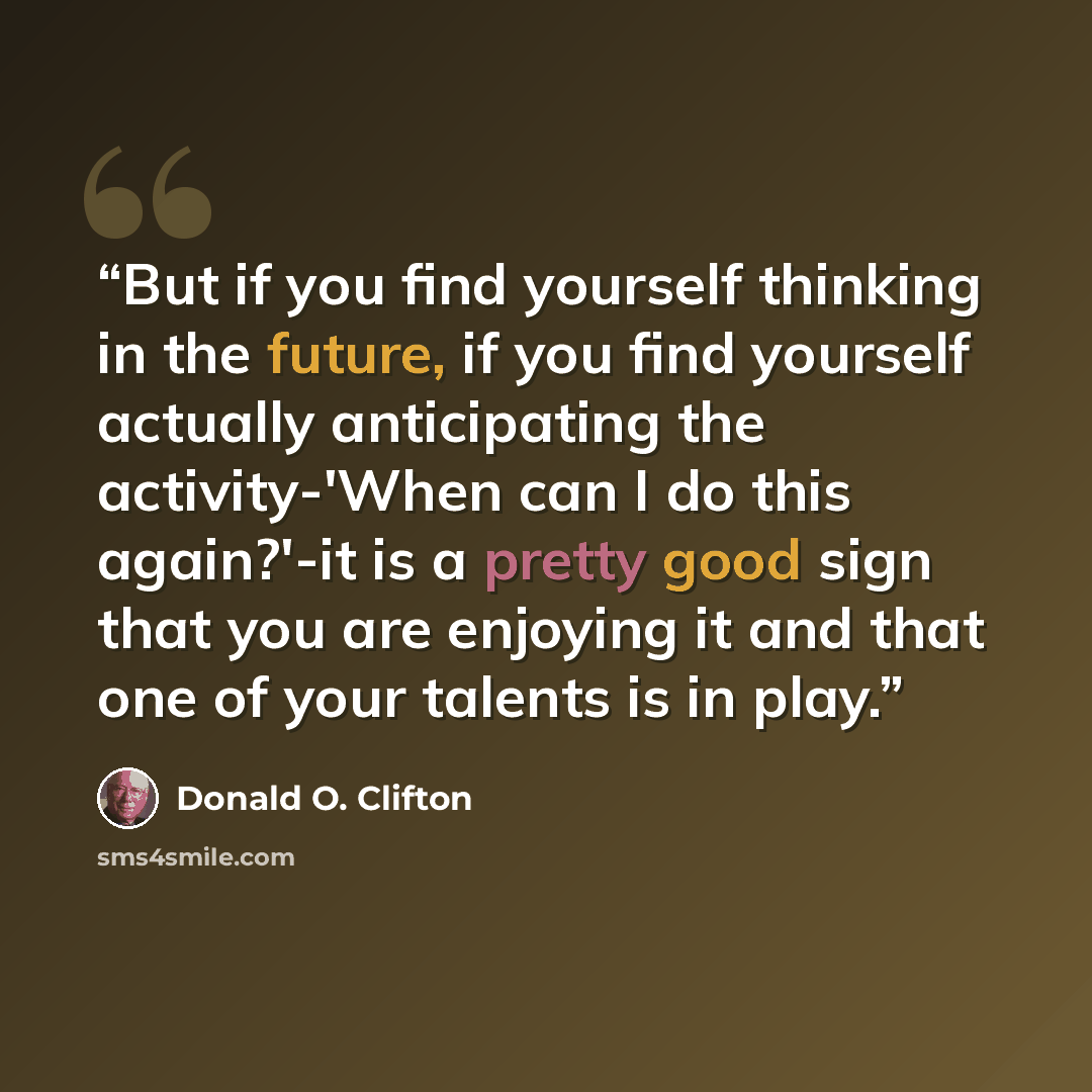 “But if you find yourself thinking in the future, if you find yourself actually anticipating the activity-'When can I do this again?'-it is a pretty good sign that you are enjoying it and that one of your talents is in play.” quote by Donald O. Clifton