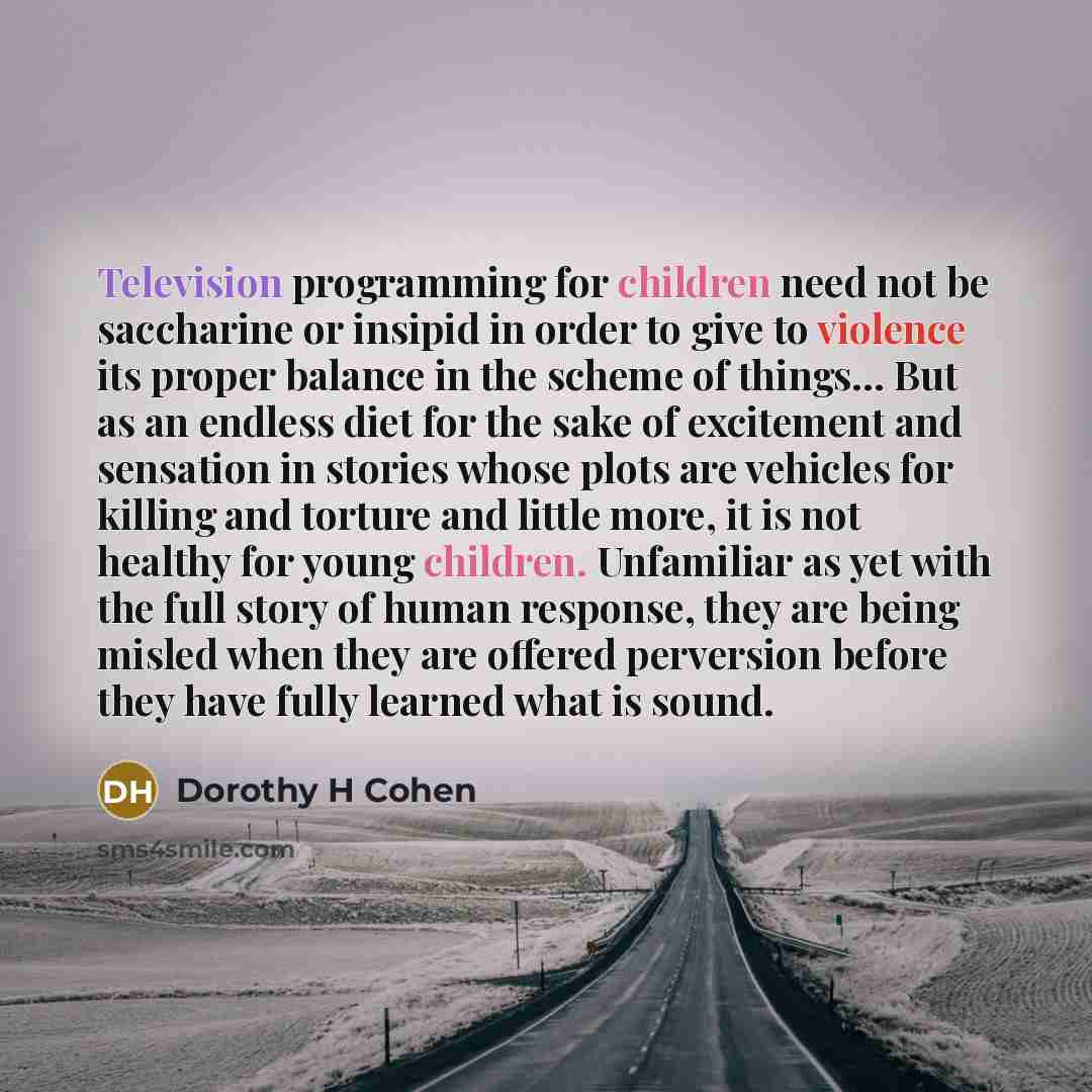 “Television programming for children need not be saccharine or insipid in order to give to violence its proper balance in the scheme of things… But as an endless diet for the sake of excitement and sensation in stories whose plots are vehicles for killing and torture and little more, it is not…” quote by Dorothy H Cohen