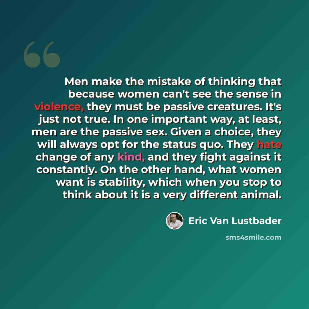 “Men make the mistake of thinking that because women can't see the sense in violence, they must be passive creatures. It's just not true. In one important way, at least, men are the passive sex. Given a choice, they will always opt for the status quo. They hate change of any kind, and they fight…” quote by Eric Van Lustbader