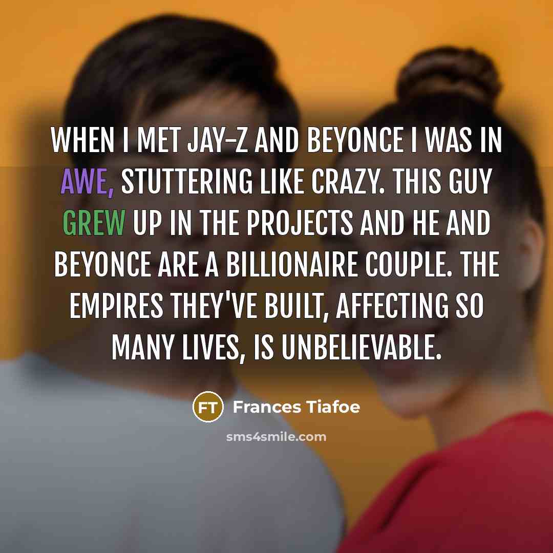 “When I met Jay-Z and Beyonce I was in awe, stuttering like crazy. This guy grew up in the projects and he and Beyonce are a billionaire couple. The empires they've built, affecting so many lives, is unbelievable.” quote by Frances Tiafoe