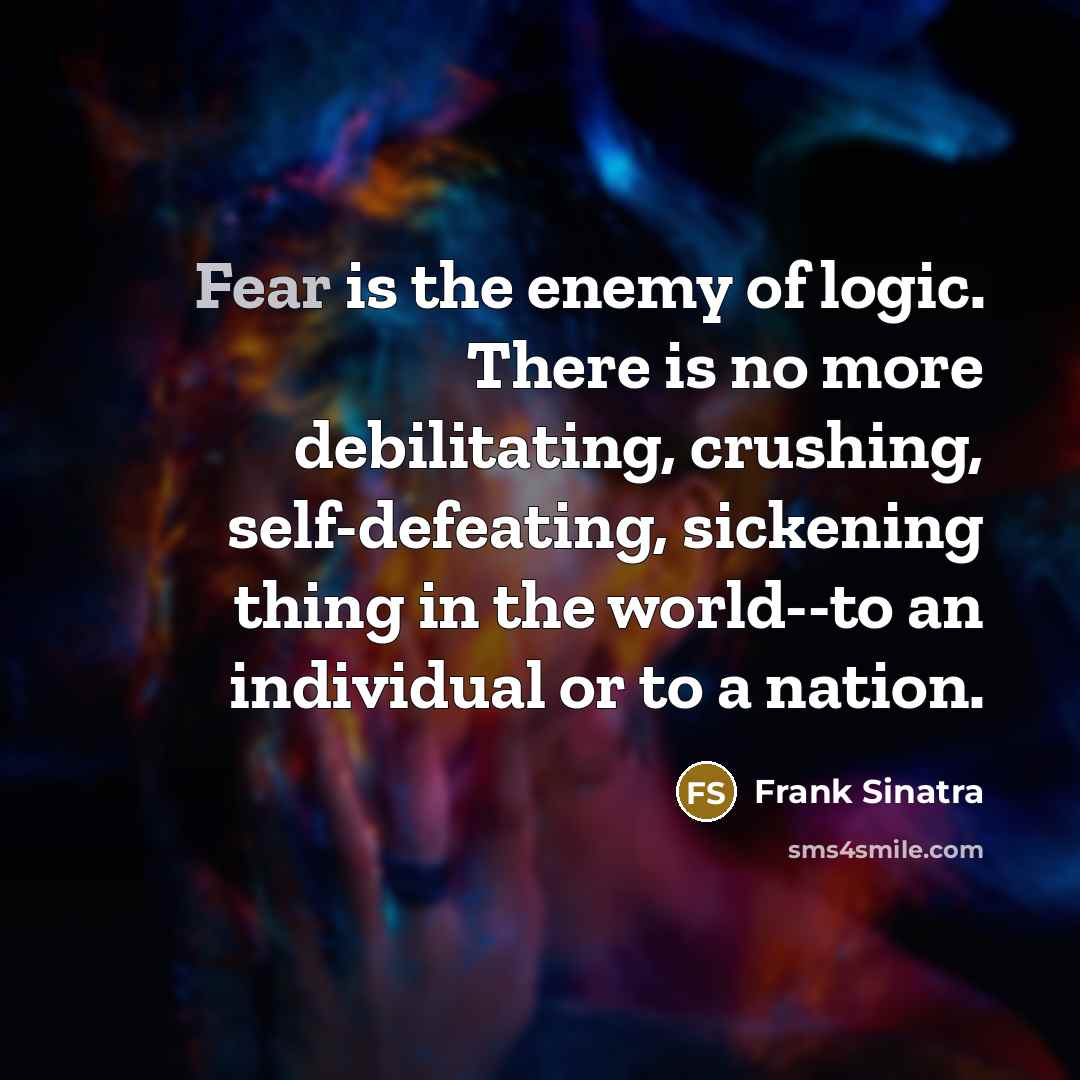 “Fear is the enemy of logic. There is no more debilitating, crushing, self-defeating, sickening thing in the world--to an individual or to a nation.” quote by Frank Sinatra