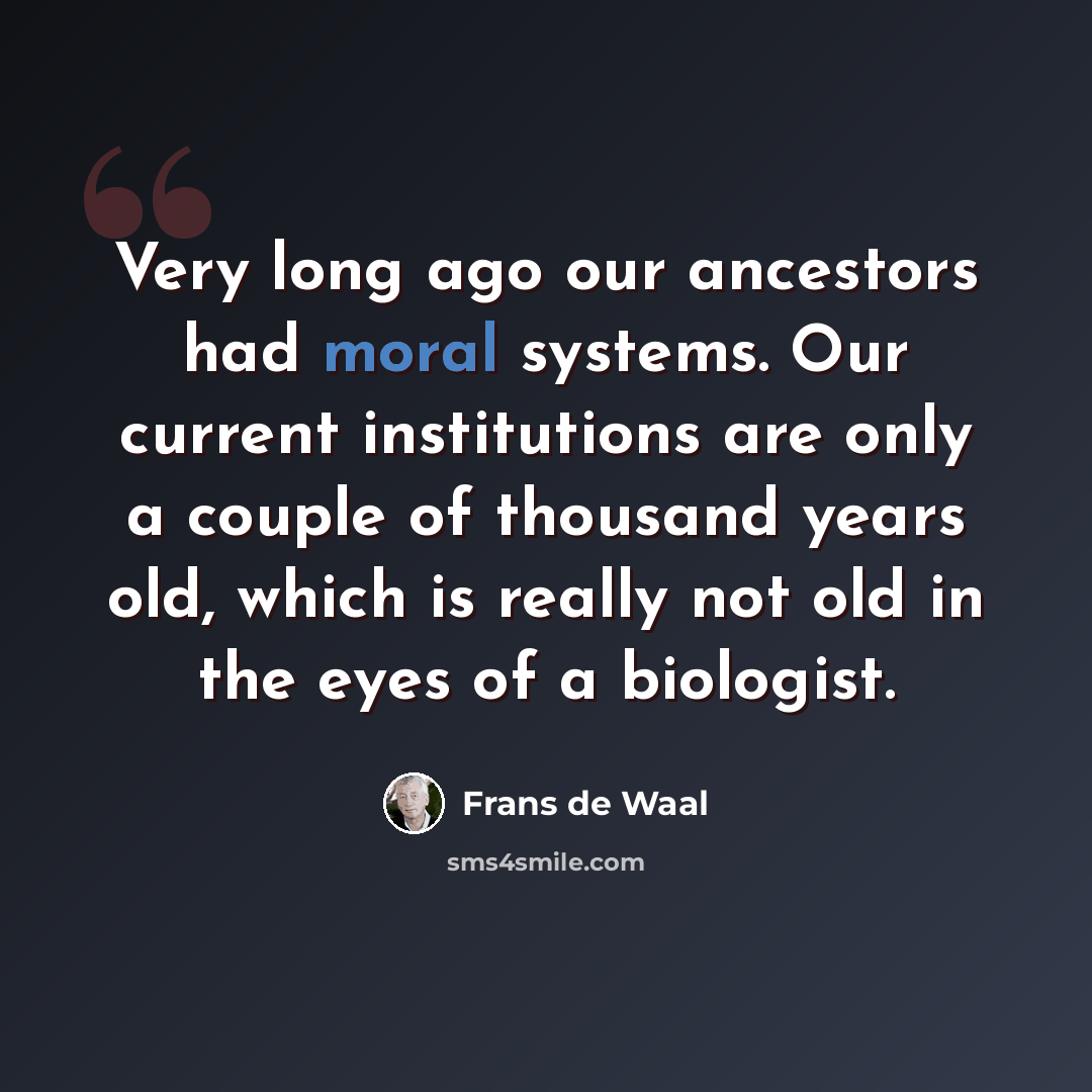 “Very long ago our ancestors had moral systems. Our current institutions are only a couple of thousand years old, which is really not old in the eyes of a biologist.” quote by Frans de Waal
