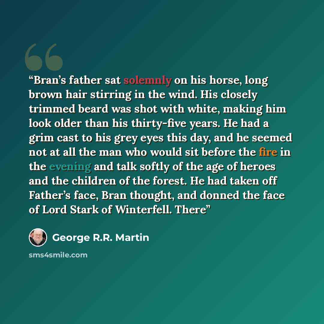 “Bran’s father sat solemnly on his horse, long brown hair stirring in the wind. His closely trimmed beard was shot with white, making him look older than his thirty-five years. He had a grim cast to his grey eyes this day, and he seemed not at all the man who would sit before the fire in the…” quote by George R.R. Martin