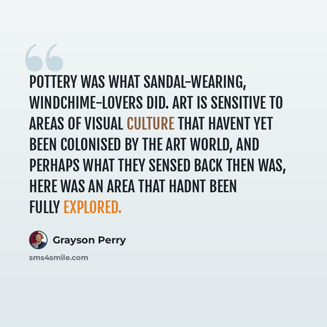 “Pottery was what sandal-wearing, windchime-lovers did. Art is sensitive to areas of visual culture that havent yet been colonised by the art world, and perhaps what they sensed back then was, here was an area that hadnt been fully explored.” quote by Grayson Perry