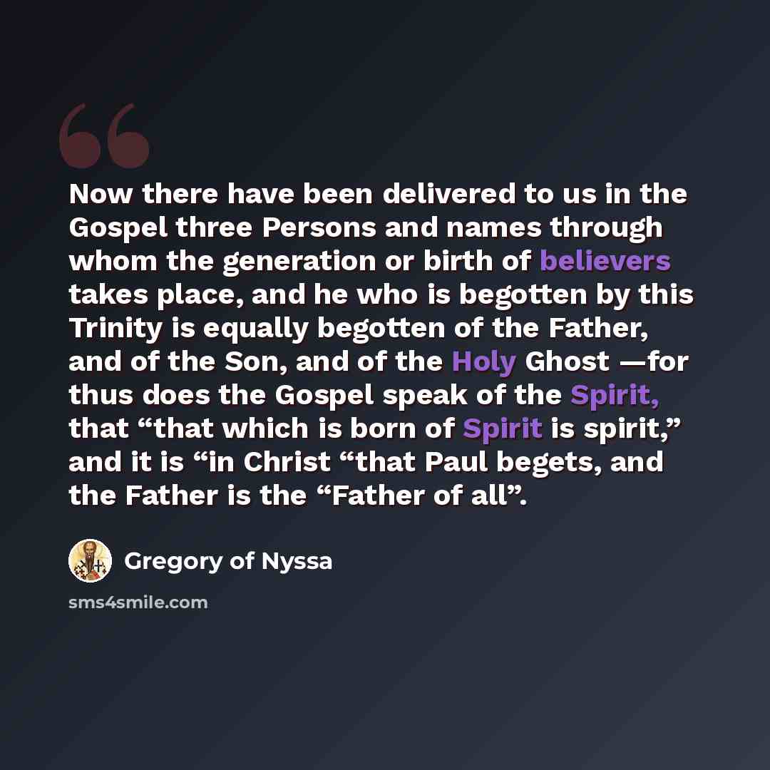 “Now there have been delivered to us in the Gospel three Persons and names through whom the generation or birth of believers takes place, and he who is begotten by this Trinity is equally begotten of the Father, and of the Son, and of the Holy Ghost —for thus does the Gospel speak of the Spirit…” quote by Gregory of Nyssa