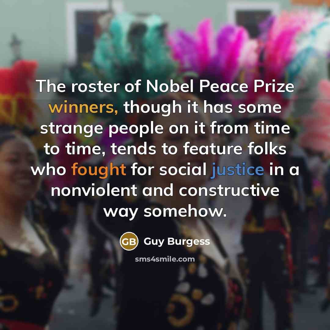 “The roster of Nobel Peace Prize winners, though it has some strange people on it from time to time, tends to feature folks who fought for social justice in a nonviolent and constructive way somehow.” quote by Guy Burgess