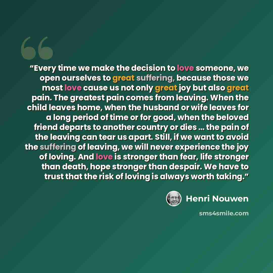 “Every time we make the decision to love someone, we open ourselves to great suffering, because those we most love cause us not only great joy but also great pain. The greatest pain comes from leaving. When the child leaves home, when the husband or wife leaves for a long period of time or for…” quote by Henri Nouwen