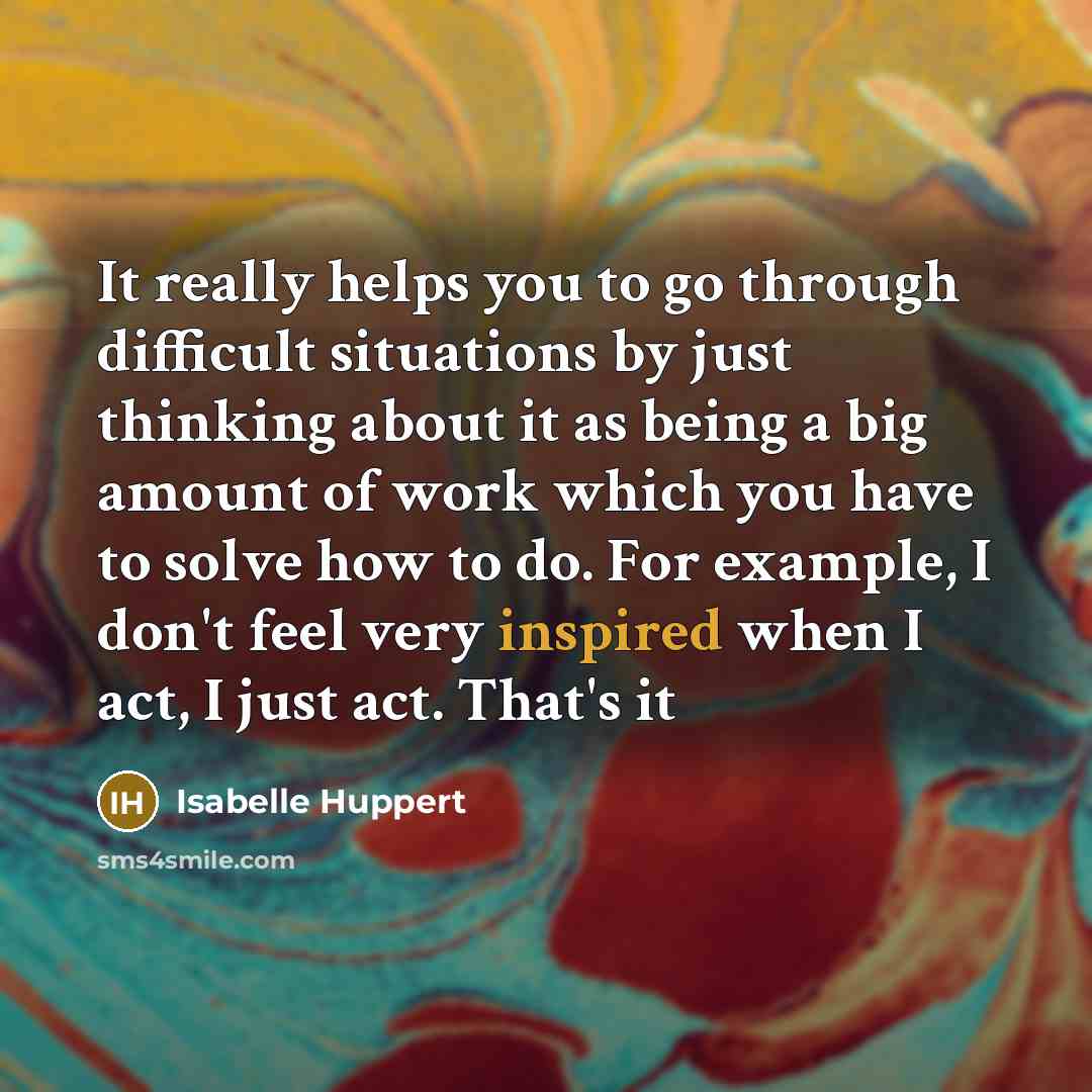 “It really helps you to go through difficult situations by just thinking about it as being a big amount of work which you have to solve how to do. For example, I don't feel very inspired when I act, I just act. That's it” quote by Isabelle Huppert