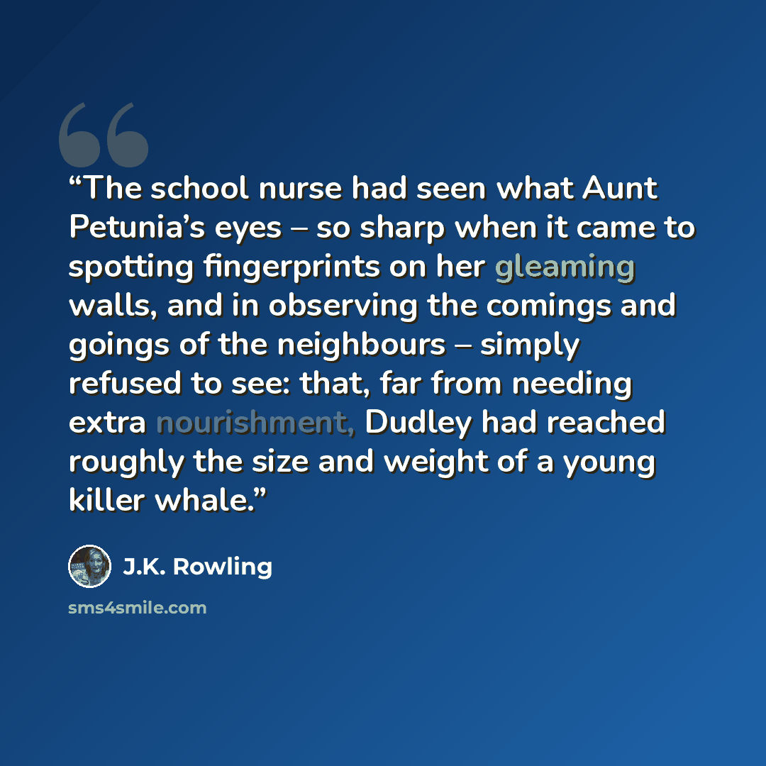 “The school nurse had seen what Aunt Petunia’s eyes – so sharp when it came to spotting fingerprints on her gleaming walls, and in observing the comings and goings of the neighbours – simply refused to see: that, far from needing extra nourishment, Dudley had reached roughly the size and weight of…” quote by J.K. Rowling