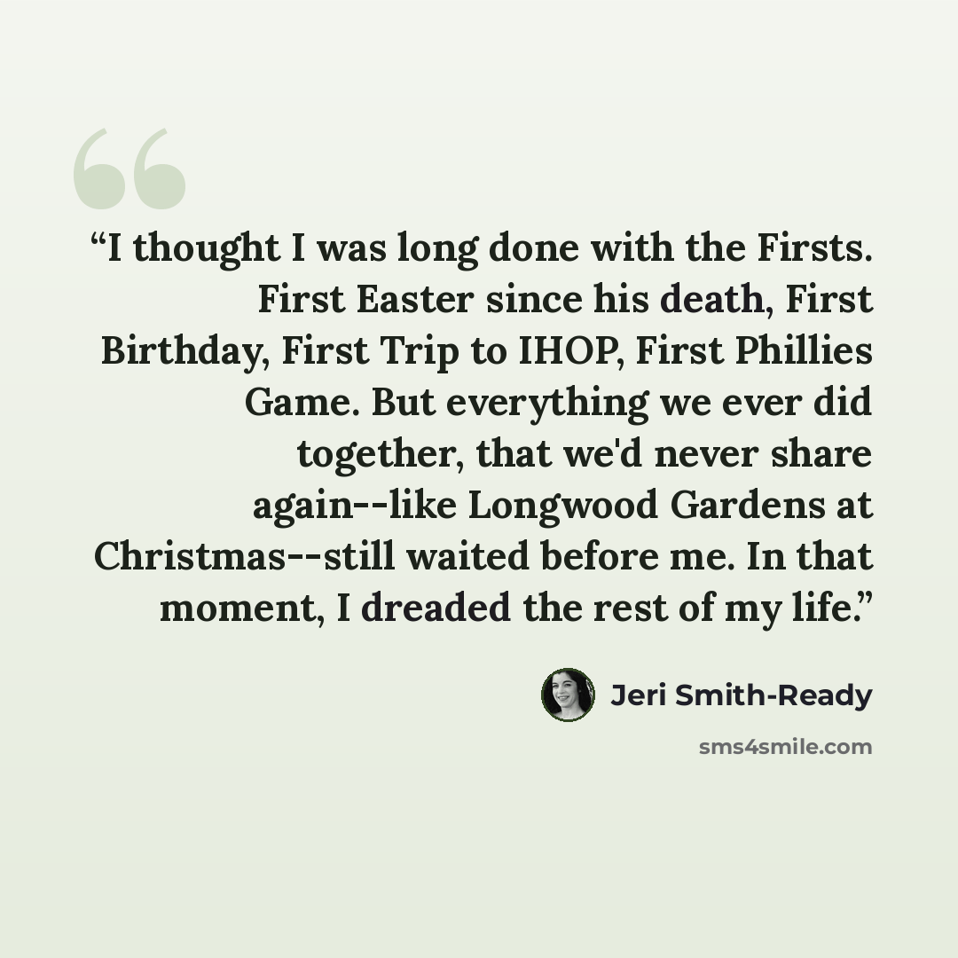 “I thought I was long done with the Firsts. First Easter since his death, First Birthday, First Trip to IHOP, First Phillies Game. But everything we ever did together, that we'd never share again--like Longwood Gardens at Christmas--still waited before me. In that moment, I dreaded the rest of my…” quote by Jeri Smith-Ready