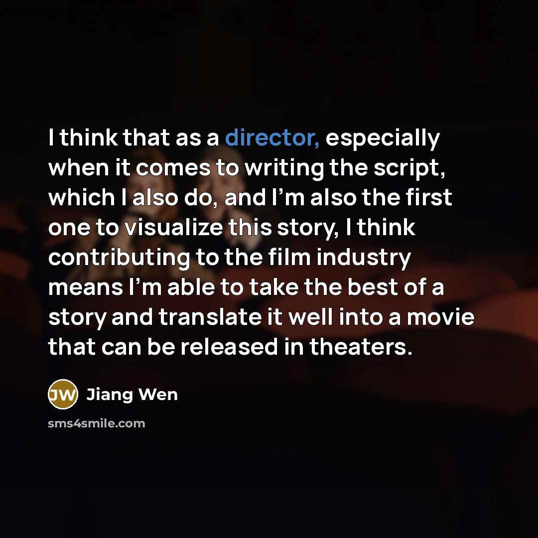 “I think that as a director, especially when it comes to writing the script, which I also do, and I'm also the first one to visualize this story, I think contributing to the film industry means I'm able to take the best of a story and translate it well into a movie that can be released in theaters.” quote by Jiang Wen