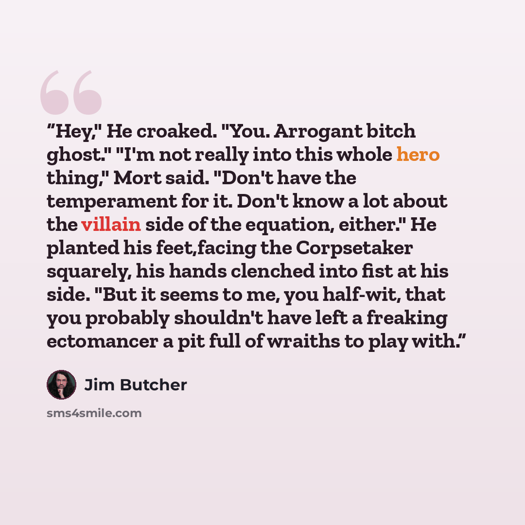 “Hey," He croaked. "You. Arrogant bitch ghost." "I'm not really into this whole hero thing," Mort said. "Don't have the temperament for it. Don't know a lot about the villain side of the equation, either." He planted his feet,facing the Corpsetaker squarely, his hands clenched into fist at his…” quote by Jim Butcher