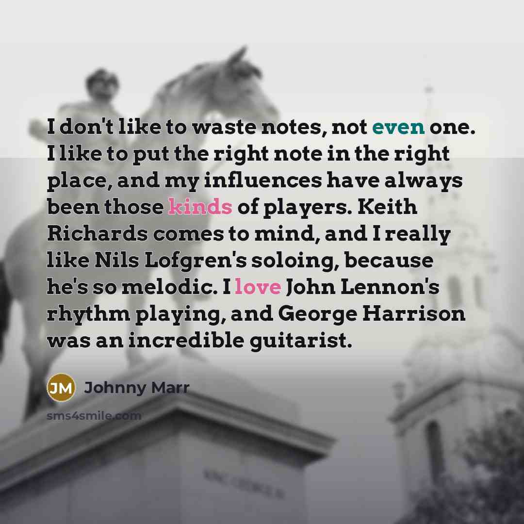 “I don't like to waste notes, not even one. I like to put the right note in the right place, and my influences have always been those kinds of players. Keith Richards comes to mind, and I really like Nils Lofgren's soloing, because he's so melodic. I love John Lennon's rhythm playing, and George…” quote by Johnny Marr