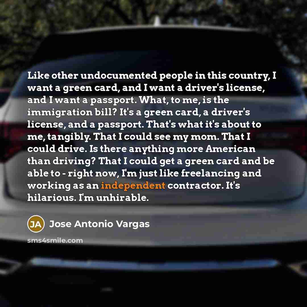 “Like other undocumented people in this country, I want a green card, and I want a driver's license, and I want a passport. What, to me, is the immigration bill? It's a green card, a driver's license, and a passport. That's what it's about to me, tangibly. That I could see my mom. That I could…” quote by Jose Antonio Vargas