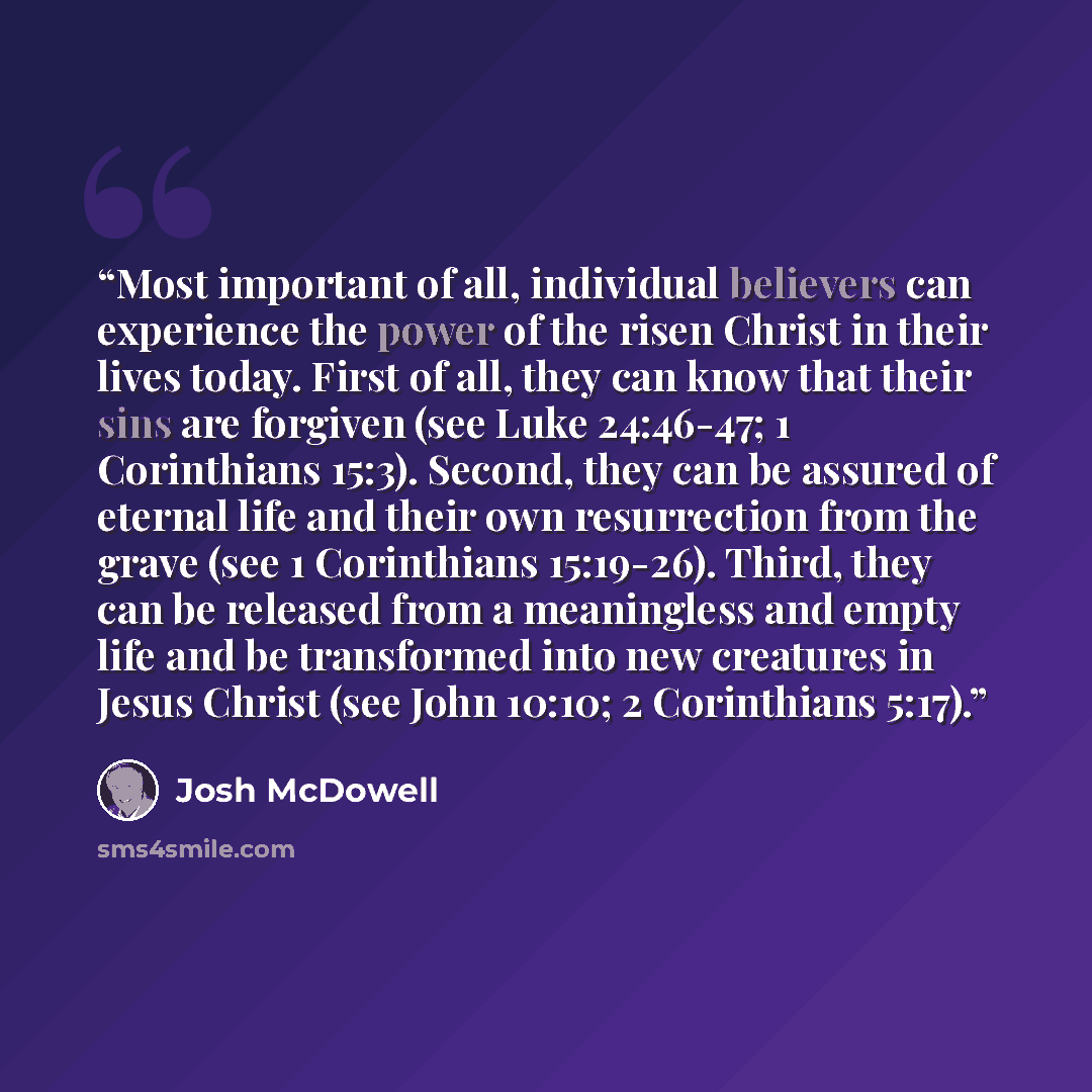 “Most important of all, individual believers can experience the power of the risen Christ in their lives today. First of all, they can know that their sins are forgiven (see Luke 24:46-47; 1 Corinthians 15:3). Second, they can be assured of eternal life and their own resurrection from the grave…” quote by Josh McDowell