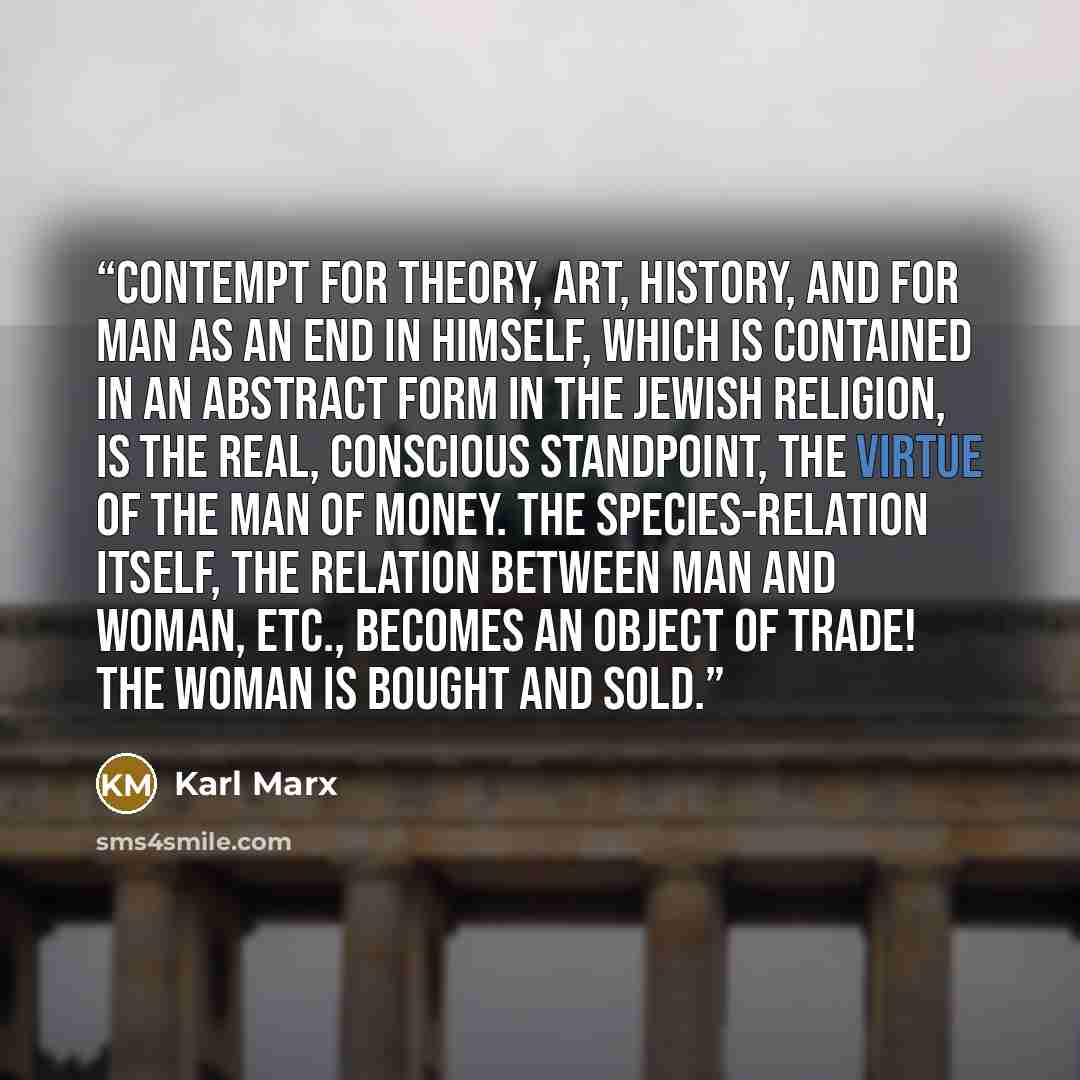 “Contempt for theory, art, history, and for man as an end in himself, which is contained in an abstract form in the Jewish religion, is the real, conscious standpoint, the virtue of the man of money. The species-relation itself, the relation between man and woman, etc., becomes an object of trade!…” quote by Karl Marx