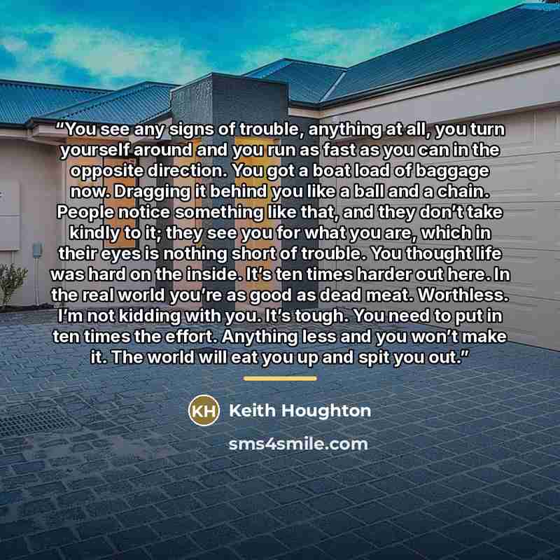 “You see any signs of trouble, anything at all, you turn yourself around and you run as fast as you can in the opposite direction. You got a boat load of baggage now. Dragging it behind you like a ball and a chain. People notice something like that, and they don’t take kindly to it; they see you…” quote by Keith Houghton
