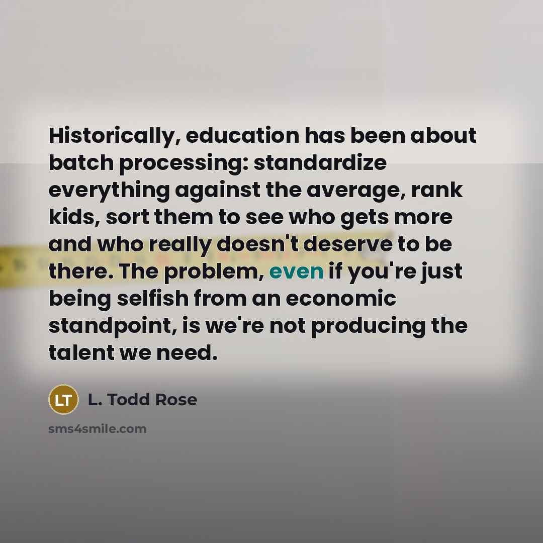 “Historically, education has been about batch processing: standardize everything against the average, rank kids, sort them to see who gets more and who really doesn't deserve to be there. The problem, even if you're just being selfish from an economic standpoint, is we're not producing the talent…” quote by L. Todd Rose