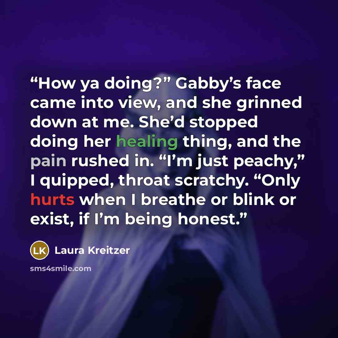 “How ya doing?” Gabby’s face came into view, and she grinned down at me. She’d stopped doing her healing thing, and the pain rushed in. “I’m just peachy,” I quipped, throat scratchy. “Only hurts when I breathe or blink or exist, if I’m being honest.” quote by Laura Kreitzer
