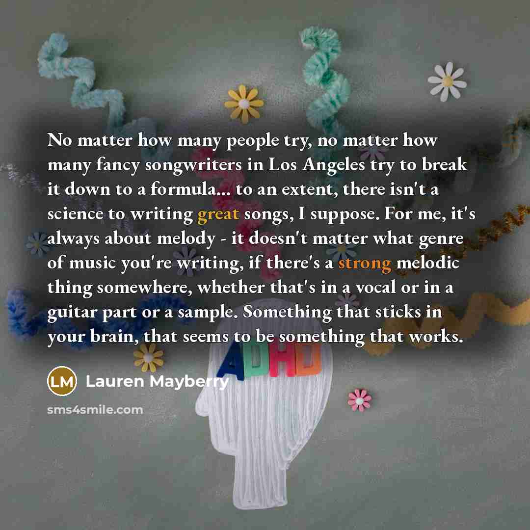 “No matter how many people try, no matter how many fancy songwriters in Los Angeles try to break it down to a formula... to an extent, there isn't a science to writing great songs, I suppose. For me, it's always about melody - it doesn't matter what genre of music you're writing, if there's a…” quote by Lauren Mayberry