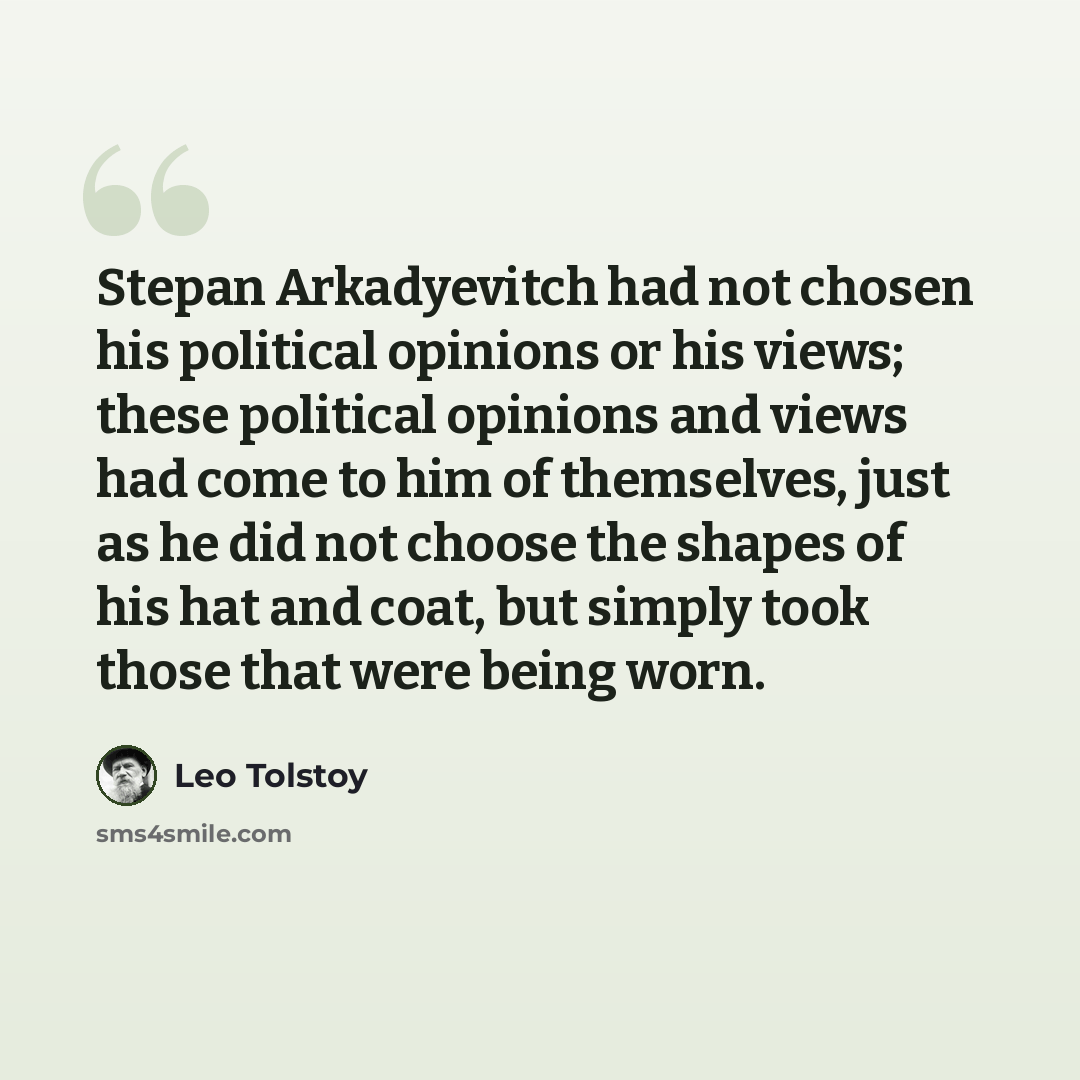 “Stepan Arkadyevitch had not chosen his political opinions or his views; these political opinions and views had come to him of themselves, just as he did not choose the shapes of his hat and coat, but simply took those that were being worn.” quote by Leo Tolstoy