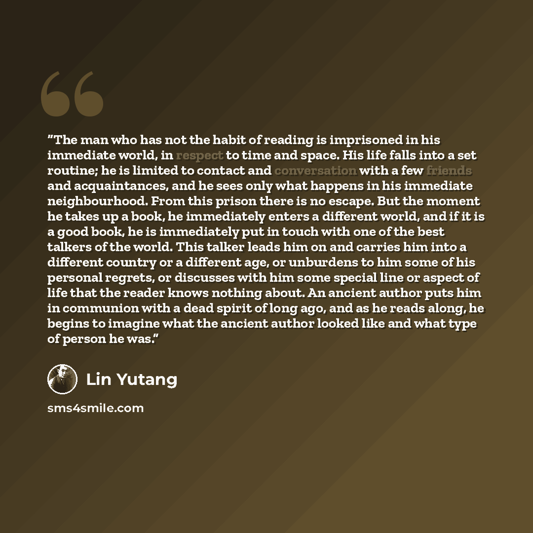 “The man who has not the habit of reading is imprisoned in his immediate world, in respect to time and space. His life falls into a set routine; he is limited to contact and conversation with a few friends and acquaintances, and he sees only what happens in his immediate neighbourhood. From this…” quote by Lin Yutang