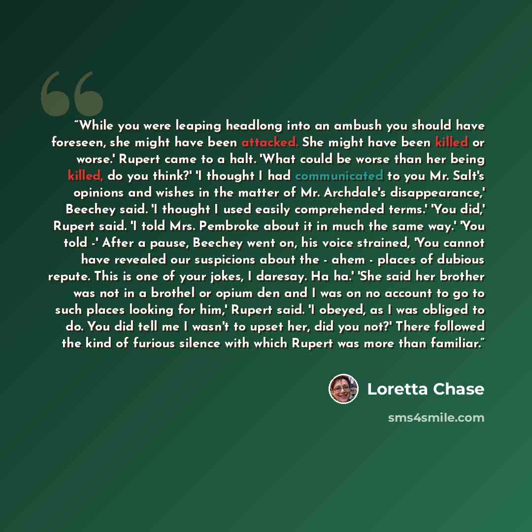 “While you were leaping headlong into an ambush you should have foreseen, she might have been attacked. She might have been killed or worse.' Rupert came to a halt. 'What could be worse than her being killed, do you think?' 'I thought I had communicated to you Mr. Salt's opinions and wishes in the…” quote by Loretta Chase