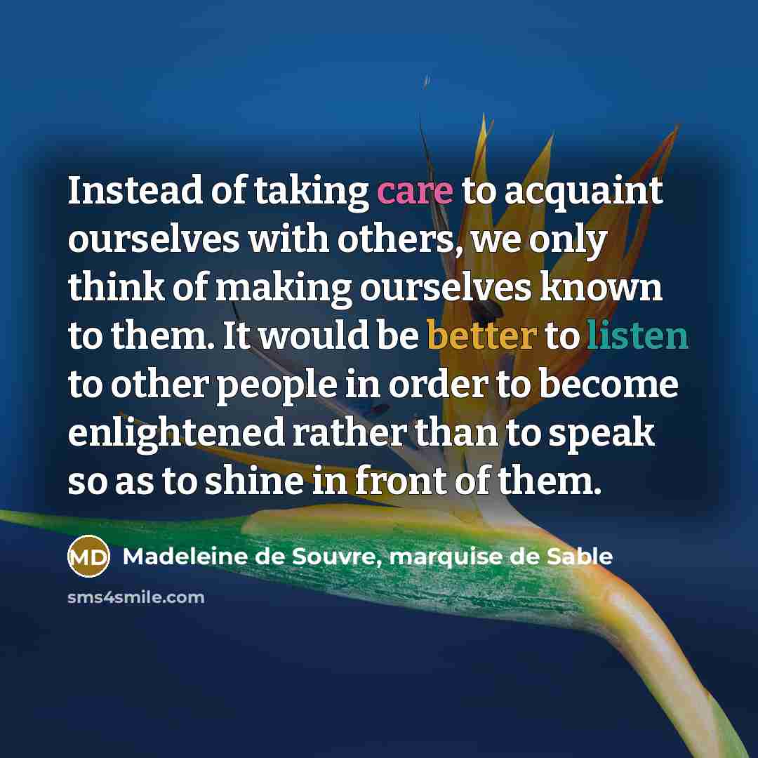 “Instead of taking care to acquaint ourselves with others, we only think of making ourselves known to them. It would be better to listen to other people in order to become enlightened rather than to speak so as to shine in front of them.” quote by Madeleine de Souvre, marquise de Sable