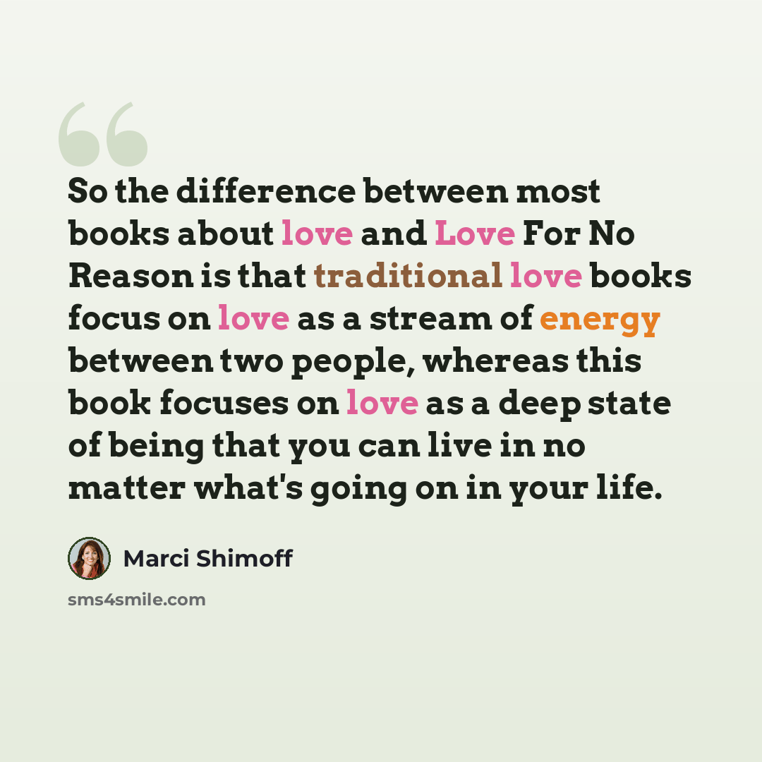“So the difference between most books about love and Love For No Reason is that traditional love books focus on love as a stream of energy between two people, whereas this book focuses on love as a deep state of being that you can live in no matter what's going on in your life.” quote by Marci Shimoff