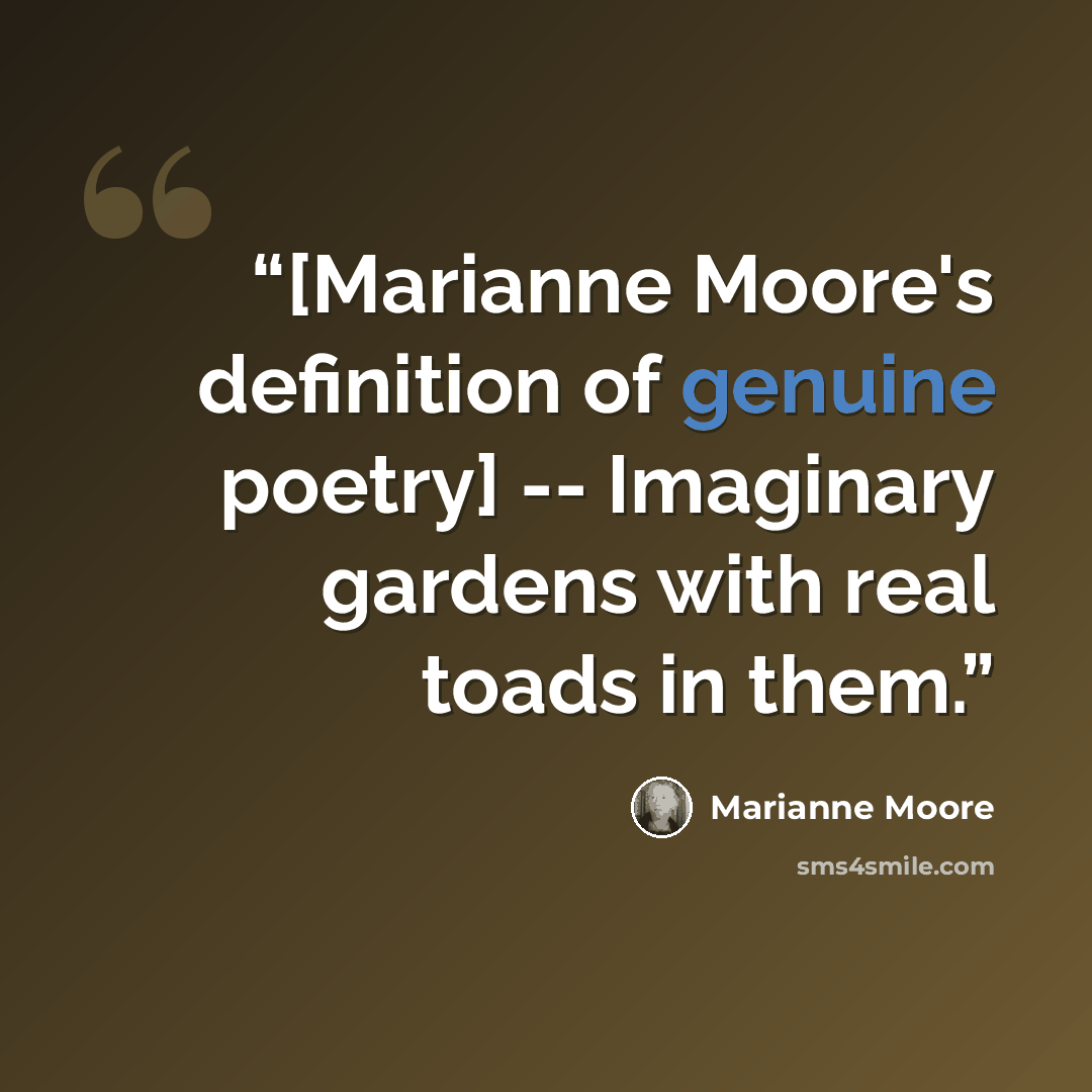 “[Marianne Moore's definition of genuine poetry] -- Imaginary gardens with real toads in them.” quote by Marianne Moore
