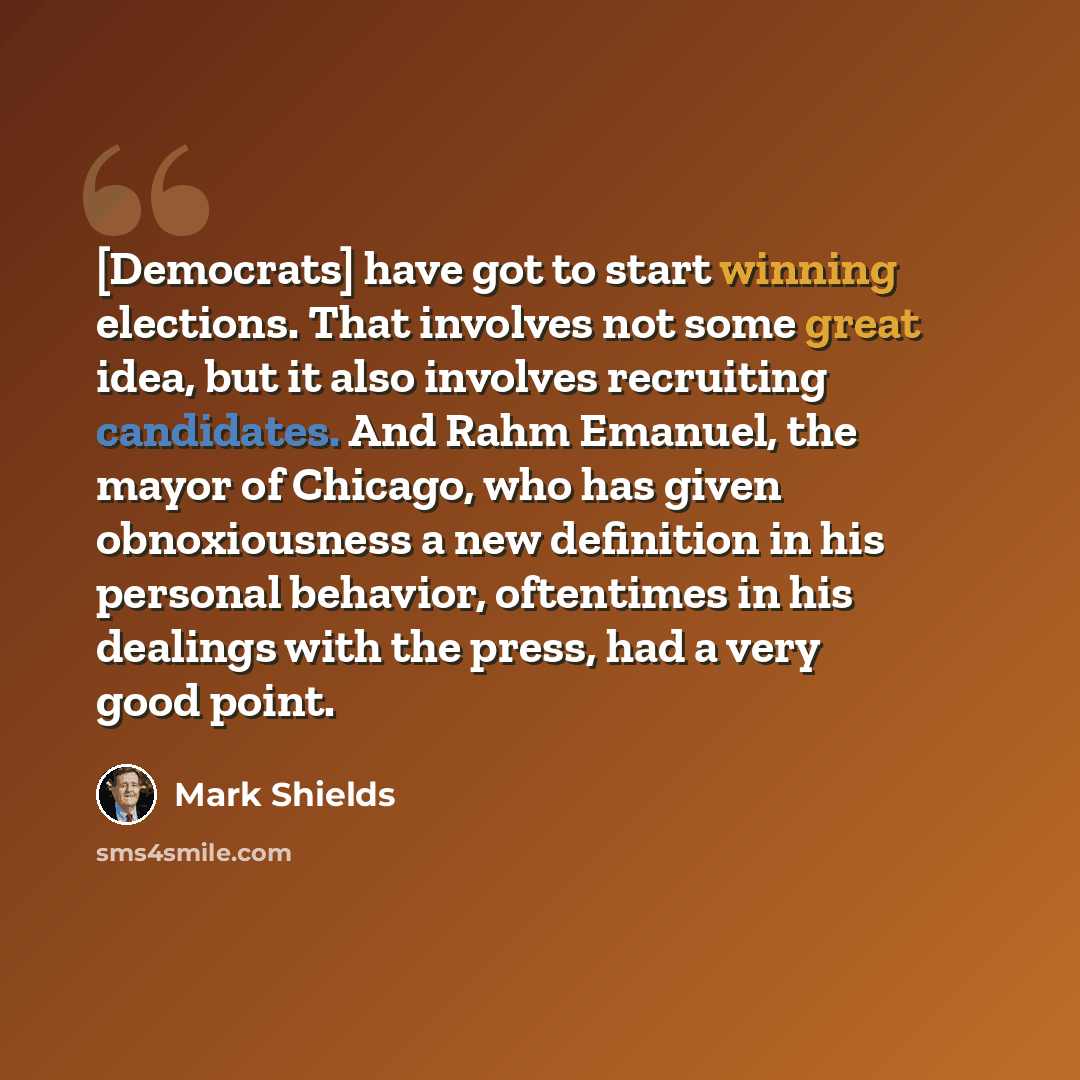 “[Democrats] have got to start winning elections. That involves not some great idea, but it also involves recruiting candidates. And Rahm Emanuel, the mayor of Chicago, who has given obnoxiousness a new definition in his personal behavior, oftentimes in his dealings with the press, had a very good…” quote by Mark Shields