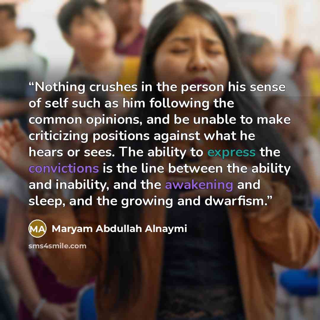 “Nothing crushes in the person his sense of self such as him following the common opinions, and be unable to make criticizing positions against what he hears or sees. The ability to express the convictions is the line between the ability and inability, and the awakening and sleep, and the growing…” quote by Maryam Abdullah Alnaymi