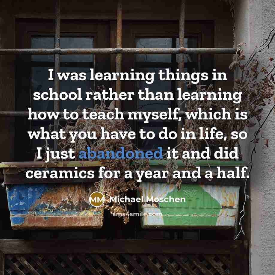 “I was learning things in school rather than learning how to teach myself, which is what you have to do in life, so I just abandoned it and did ceramics for a year and a half.” quote by Michael Moschen