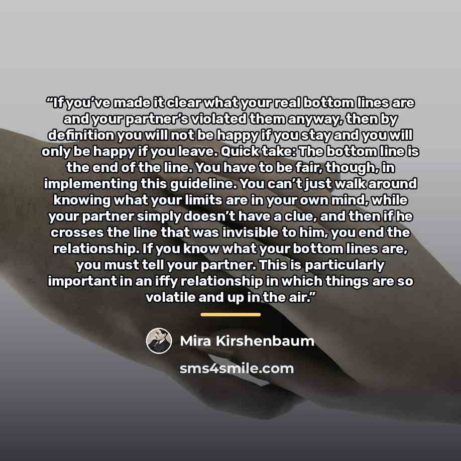 “If you’ve made it clear what your real bottom lines are and your partner’s violated them anyway, then by definition you will not be happy if you stay and you will only be happy if you leave. Quick take: The bottom line is the end of the line. You have to be fair, though, in implementing this…” quote by Mira Kirshenbaum