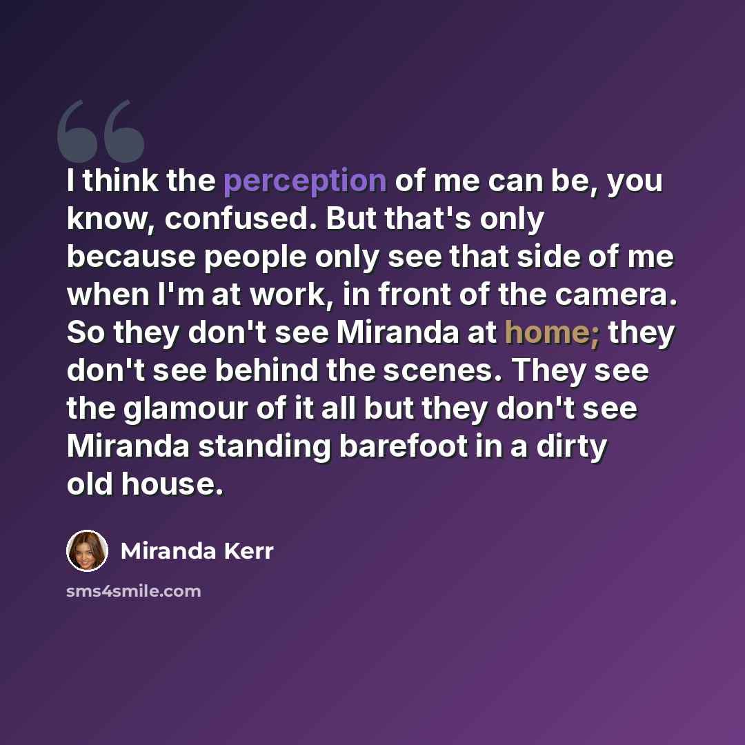 “I think the perception of me can be, you know, confused. But that's only because people only see that side of me when I'm at work, in front of the camera. So they don't see Miranda at home; they don't see behind the scenes. They see the glamour of it all but they don't see Miranda standing…” quote by Miranda Kerr