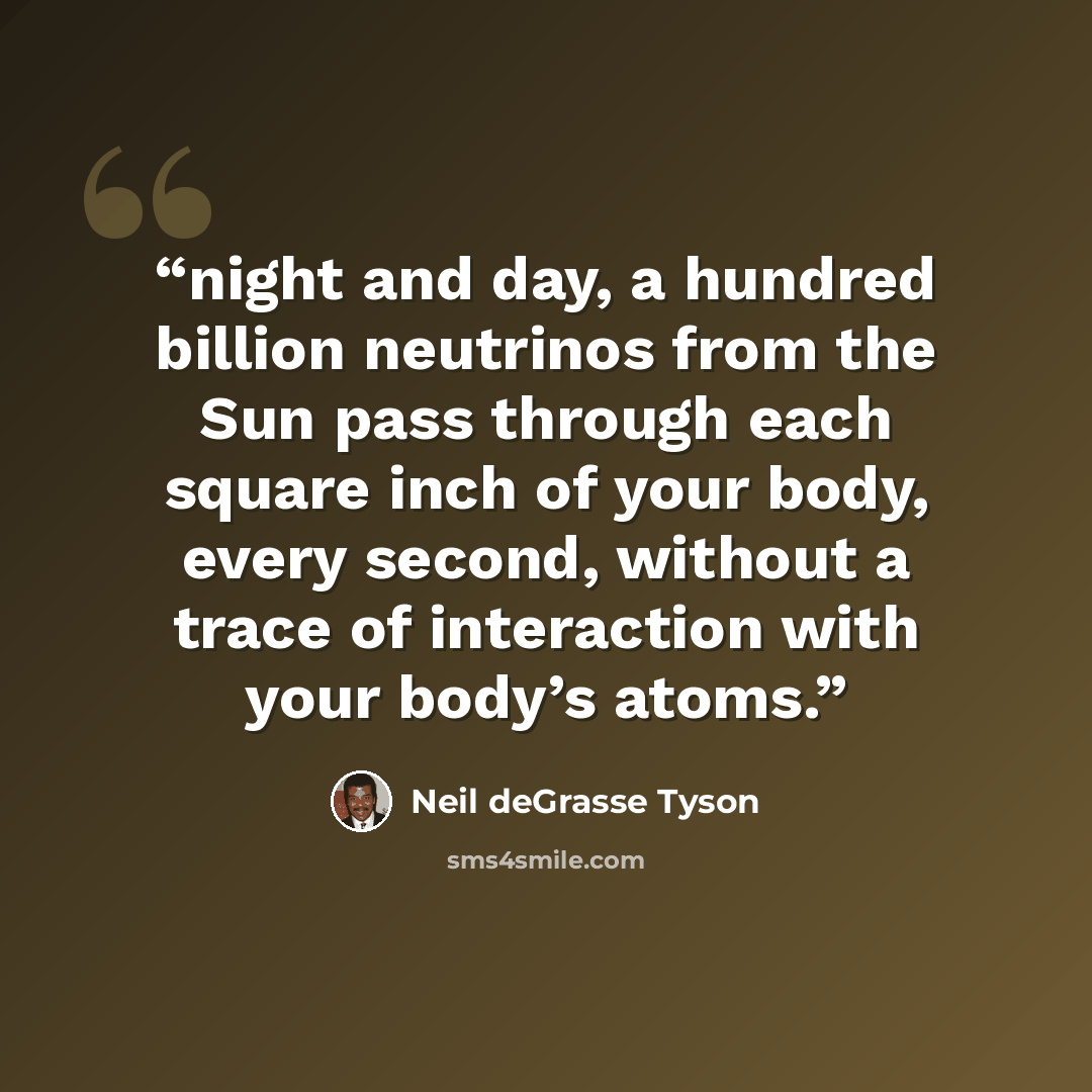“night and day, a hundred billion neutrinos from the Sun pass through each square inch of your body, every second, without a trace of interaction with your body’s atoms.” quote by Neil deGrasse Tyson