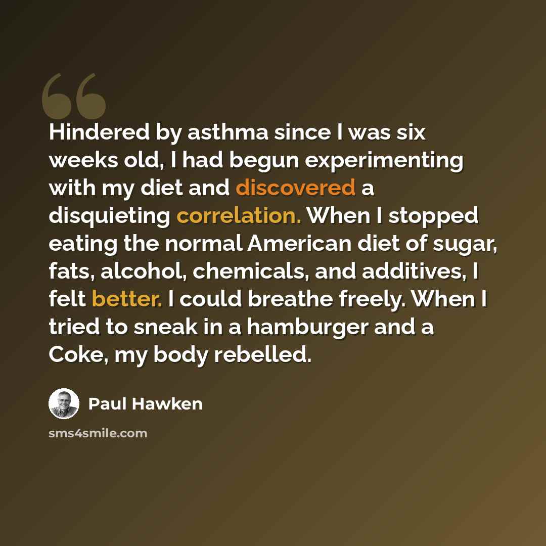 “Hindered by asthma since I was six weeks old, I had begun experimenting with my diet and discovered a disquieting correlation. When I stopped eating the normal American diet of sugar, fats, alcohol, chemicals, and additives, I felt better. I could breathe freely. When I tried to sneak in a…” quote by Paul Hawken