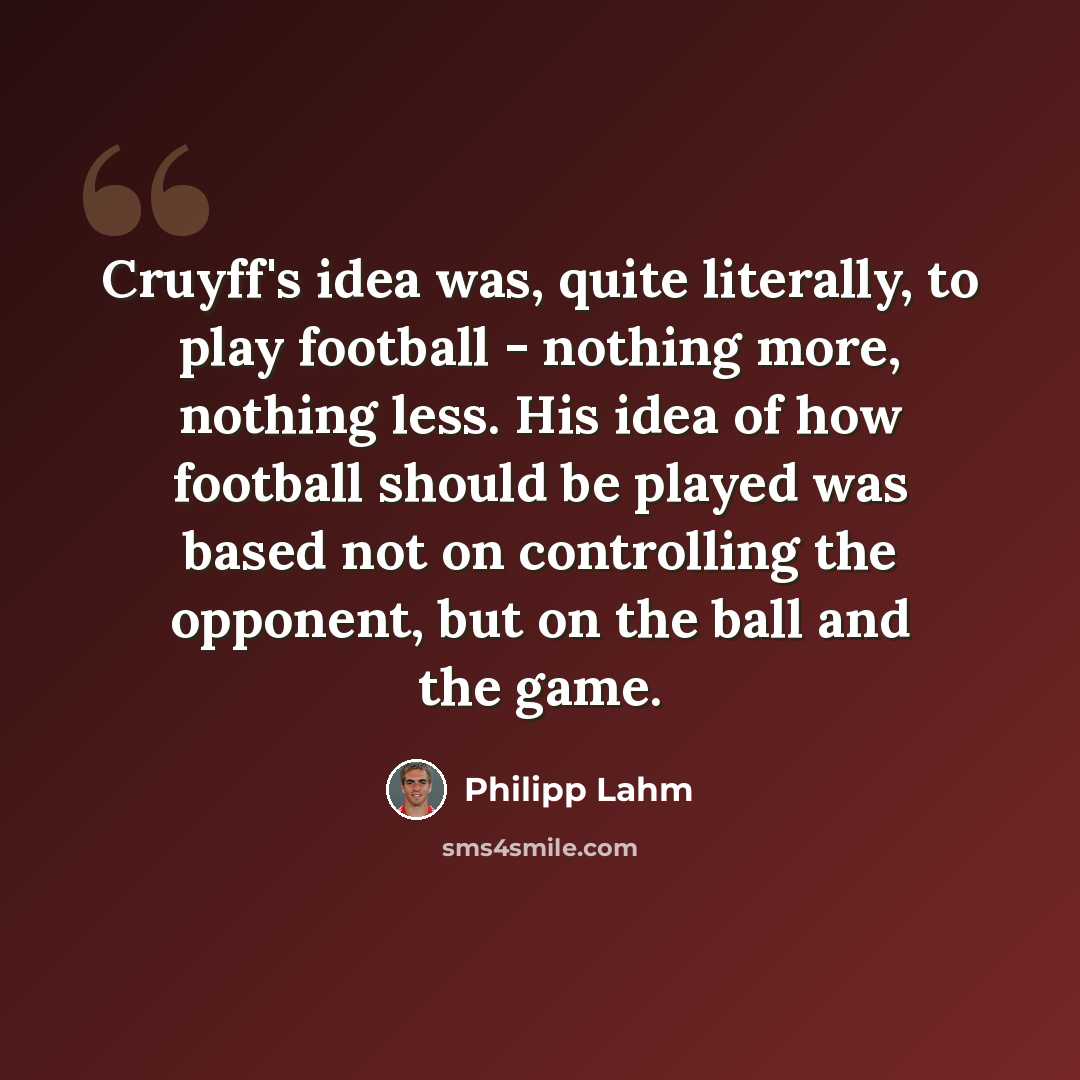 “Cruyff's idea was, quite literally, to play football - nothing more, nothing less. His idea of how football should be played was based not on controlling the opponent, but on the ball and the game.” quote by Philipp Lahm