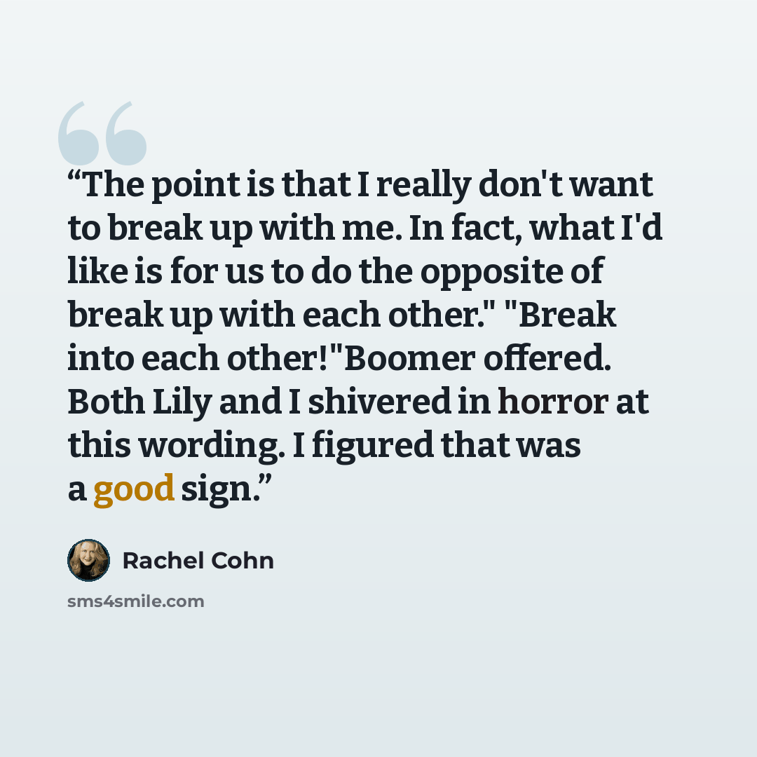 “The point is that I really don't want to break up with me. In fact, what I'd like is for us to do the opposite of break up with each other." "Break into each other!"Boomer offered. Both Lily and I shivered in horror at this wording. I figured that was a good sign.” quote by Rachel Cohn